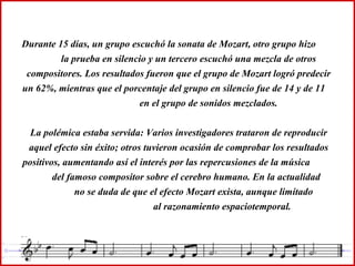 Durante 15 días, un grupo escuchó la sonata de Mozart, otro grupo hizo
la prueba en silencio y un tercero escuchó una mezcla de otros
compositores. Los resultados fueron que el grupo de Mozart logró predecir
un 62%, mientras que el porcentaje del grupo en silencio fue de 14 y de 11
en el grupo de sonidos mezclados.
La polémica estaba servida: Varios investigadores trataron de reproducir
aquel efecto sin éxito; otros tuvieron ocasión de comprobar los resultados
positivos, aumentando así el interés por las repercusiones de la música
del famoso compositor sobre el cerebro humano. En la actualidad
no se duda de que el efecto Mozart exista, aunque limitado
al razonamiento espaciotemporal.
 