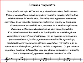 Medicina recuperativa
Hacia finales del siglo XIX el músico y educador austríaco Émile Jaques-
Dalcroze desarrolló un método para el aprendizaje y experimentación de la
música a través del movimiento. Sostenía que el organismo humano es
susceptible de ser educado eficazmente conforme al impulso de la música;
de esta manera, se convirtió en el precursor de la musicoterapia como
alternativa médica para el tratamiento de diversas enfermedades.
Esta práctica terapéutica consiste en la utilización de la música y/o sus
elementos por un profesional calificado, con un paciente o grupo, en un
proceso destinado a facilitar y promover comunicación, aprendizaje,
movilización, expresión u otros objetivos terapéuticos relevantes, a fin de
asistir a necesidades físicas, psíquicas, sociales o cognitivas. Lo que se busca
es restituir funciones del individuo para que alcance una mejor organización
intra e interpersonal, y por tanto, mejorar su calidad de vida.
 