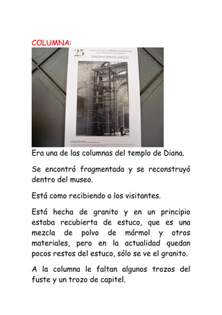 COLUMNA:




Era una de las columnas del templo de Diana.

Se encontró fragmentada y se reconstruyó
dentro del museo.

Está como recibiendo a los visitantes.

Está hecha de granito y en un principio
estaba recubierta de estuco, que es una
mezcla de polvo de mármol y otros
materiales, pero en la actualidad quedan
pocos restos del estuco, sólo se ve el granito.

A la columna le faltan algunos trozos del
fuste y un trozo de capitel.
 