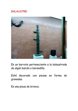BALAUSTRE:




Es un barrote perteneciente a la balaustrada
de algún balcón o barandilla.

Está decorado con piezas en forma de
granadas.

Es una pieza de bronce.
 