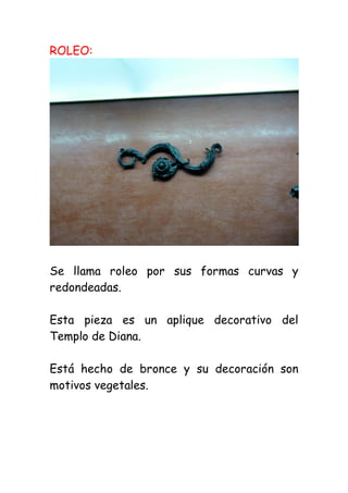 ROLEO:




Se llama roleo por sus formas curvas y
redondeadas.

Esta pieza es un aplique decorativo del
Templo de Diana.

Está hecho de bronce y su decoración son
motivos vegetales.
 