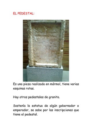 EL PEDESTAL:




Es una pieza realizada en mármol, tiene varias
esquinas rotas.

Hay otros pedestales de granito.

Sostenía la estatua de algún gobernador o
emperador, se sabe por las inscripciones que
tiene el pedestal.
 