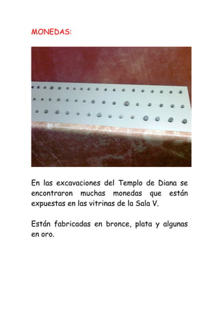 MONEDAS:




En las excavaciones del Templo de Diana se
encontraron muchas monedas que están
expuestas en las vitrinas de la Sala V.

Están fabricadas en bronce, plata y algunas
en oro.
 