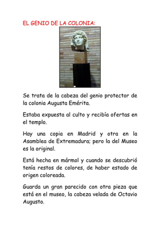 EL GENIO DE LA COLONIA:




Se trata de la cabeza del genio protector de
la colonia Augusta Emérita.

Estaba expuesta al culto y recibía ofertas en
el templo.

Hay una copia en Madrid y otra en la
Asamblea de Extremadura; pero la del Museo
es la original.

Está hecha en mármol y cuando se descubrió
tenía restos de colores, de haber estado de
origen coloreada.

Guarda un gran parecido con otra pieza que
está en el museo, la cabeza velada de Octavio
Augusto.
 