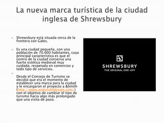  Shrewsbury está situada cerca de la
frontera con Gales.
 Es una ciudad pequeña, con una
población de 70.000 habitantes, cuya
principal característica es que el
centro de la ciudad conserva una
fuerte estética medieval muy
cuidada, respetada en comercios y
todo tipo de servicios.

Desde el Consejo de Turismo se
decidió que era el momento de
establecer una marca para la ciudad
y le encargaron el proyecto a &Smith
(http://www.andsmithdesign.com/)
con el objetivo de cambiar el tipo de
turismo hacia algo más prolongado
que una visita de paso.
 