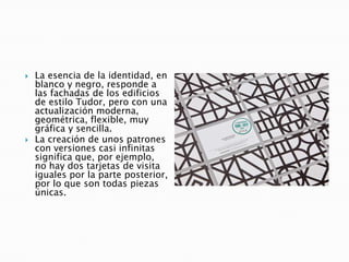  La esencia de la identidad, en
blanco y negro, responde a
las fachadas de los edificios
de estilo Tudor, pero con una
actualización moderna,
geométrica, flexible, muy
gráfica y sencilla.
 La creación de unos patrones
con versiones casi infinitas
significa que, por ejemplo,
no hay dos tarjetas de visita
iguales por la parte posterior,
por lo que son todas piezas
únicas.
 