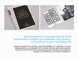 Esta interpretación contemporánea del estilo
arquitectónico también se ha adaptado a los titulares,
incluyendo en la parte de la tipografía
pequeños guiños de la gráfica, transformándolos en cuadrados y círculo
independientes. La tipografía Efra, simple, discreta, pero contundente,
funciona muy bien con estas pequeñas piezas extraídas de la gráfica y
encajan a la perfección en el layout fotográfico.
 
