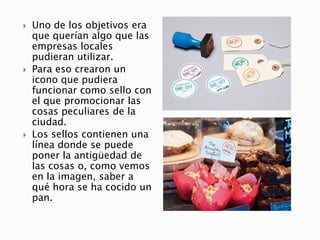  Uno de los objetivos era
que querían algo que las
empresas locales
pudieran utilizar.
 Para eso crearon un
icono que pudiera
funcionar como sello con
el que promocionar las
cosas peculiares de la
ciudad.
 Los sellos contienen una
línea donde se puede
poner la antigüedad de
las cosas o, como vemos
en la imagen, saber a
qué hora se ha cocido un
pan.
 