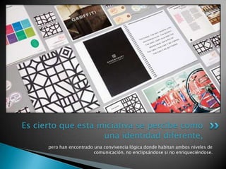 pero han encontrado una convivencia lógica donde habitan ambos niveles de
comunicación, no enclipsándose si no enriqueciéndose.
Es cierto que esta iniciativa se percibe como
una identidad diferente,
 