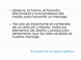 El estudio de las piezas gráficas
 observa, la forma, el formato,
efectividad y funcionalidad del
medio para transmitir un mensaje.
 No solo es importante el contenido
de un articulo u historia, todos los
elementos de diseño y producción
determinan que tan bien recibido es
nuestro mensaje.
 