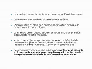  La estética encuentra su base en la aceptación del mensaje.
 Un mensaje bien recibido es un mensaje estético.
 Algo estético es algo que comprendemos tan bien que lo
aceptamos sin duda alguna.
 La estética de un diseño esta en entregar una comprensión
absoluta de nuestro mensaje.
 Y para desarrollar esta comprensión tenemos infinidad de
herramientas (Forma, Textura, Peso, Contraste, Balance,
Proporción, Ritmo, Armonía, Movimiento, Simetría, etc)
 Pero la más importante es el criterio para entender el mensaje
y plasmarlo de manera que cualquiera que lo reciba pueda
comprender exactamente lo que queremos comunicar.
 