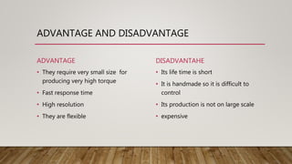 ADVANTAGE AND DISADVANTAGE
ADVANTAGE
• They require very small size for
producing very high torque
• Fast response time
• High resolution
• They are flexible
DISADVANTAHE
• Its life time is short
• It is handmade so it is difficult to
control
• Its production is not on large scale
• expensive
 