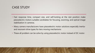 CASE STUDY
• Fast response time, compact size, and self-locking at the rest position make
piezoelectric motors suitable candidates for focusing, zooming, and optical image
stabilization in cameras.
• Many camera manufacturers have piezoelectric motor solutions especially inertia-
and resonant-drive types for lens moving mechanisms
• These all problem can be solve by using piezoelectric motor instead of DC motor.
 