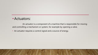 •Actuators:
An actuator is a component of a machine that is responsible for moving
and controlling a mechanism or system, for example by opening a valve.
• An actuator requires a control signal and a source of energy.
 
