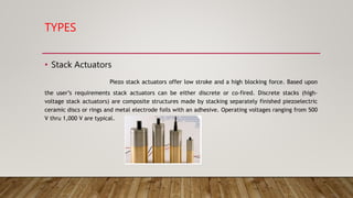 TYPES
• Stack Actuators
Piezo stack actuators offer low stroke and a high blocking force. Based upon
the user’s requirements stack actuators can be either discrete or co-fired. Discrete stacks (high-
voltage stack actuators) are composite structures made by stacking separately finished piezoelectric
ceramic discs or rings and metal electrode foils with an adhesive. Operating voltages ranging from 500
V thru 1,000 V are typical.
 