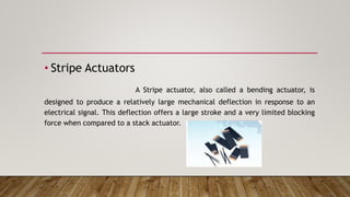 • Stripe Actuators
A Stripe actuator, also called a bending actuator, is
designed to produce a relatively large mechanical deflection in response to an
electrical signal. This deflection offers a large stroke and a very limited blocking
force when compared to a stack actuator.
 