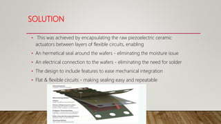 SOLUTION
• This was achieved by encapsulating the raw piezoelectric ceramic
actuators between layers of flexible circuits, enabling
• An hermetical seal around the wafers - eliminating the moisture issue
• An electrical connection to the wafers - eliminating the need for solder
• The design to include features to ease mechanical integration
• Flat & flexible circuits - making sealing easy and repeatable
 