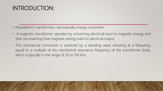 INTRODUCTION:
• Piezoelectric transformers, are basically energy converters.
• A magnetic transformer operates by converting electrical input to magnetic energy and
then reconverting that magnetic energy back to electrical output.
• This mechanical conversion is achieved by a standing wave vibrating at a frequency
equal to a multiple of the mechanical resonance frequency of the transformer body,
which is typically in the range of 50 to 150 kHz.
 