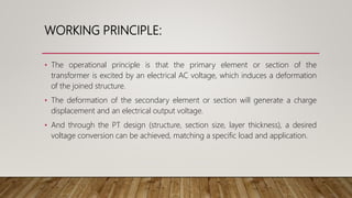 WORKING PRINCIPLE:
• The operational principle is that the primary element or section of the
transformer is excited by an electrical AC voltage, which induces a deformation
of the joined structure.
• The deformation of the secondary element or section will generate a charge
displacement and an electrical output voltage.
• And through the PT design (structure, section size, layer thickness), a desired
voltage conversion can be achieved, matching a specific load and application.
 