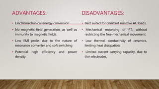 ADVANTAGES:
• Electromechanical energy conversion
• No magnetic field generation, as well as
immunity to magnetic fields.
• Low EMI prole, due to the nature of
resonance converter and soft switching
• Potential high efficiency and power
density.
DISADVANTAGES:
• Best suited for constant resistive AC loads.
• Mechanical mounting of PT, without
restricting the free mechanical movement.
• Low thermal conductivity of ceramics,
limiting heat dissipation.
• Limited current carrying capacity, due to
thin electrodes.
 