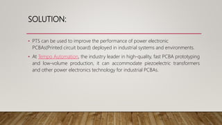 SOLUTION:
• PTS can be used to improve the performance of power electronic
PCBAs(Printed circuit board) deployed in industrial systems and environments.
• At Tempo Automation, the industry leader in high-quality, fast PCBA prototyping
and low-volume production, it can accommodate piezoelectric transformers
and other power electronics technology for industrial PCBAs.
 