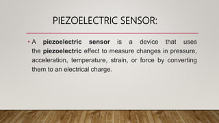PIEZOELECTRIC SENSOR:
• A piezoelectric sensor is a device that uses
the piezoelectric effect to measure changes in pressure,
acceleration, temperature, strain, or force by converting
them to an electrical charge.
 