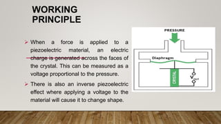 WORKING
PRINCIPLE
 When a force is applied to a
piezoelectric material, an electric
charge is generated across the faces of
the crystal. This can be measured as a
voltage proportional to the pressure.
 There is also an inverse piezoelectric
effect where applying a voltage to the
material will cause it to change shape.
 