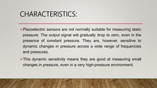 CHARACTERISTICS:
Piezoelectric sensors are not normally suitable for measuring static
pressure. The output signal will gradually drop to zero, even in the
presence of constant pressure. They are, however, sensitive to
dynamic changes in pressure across a wide range of frequencies
and pressures.
This dynamic sensitivity means they are good at measuring small
changes in pressure, even in a very high-pressure environment.
 