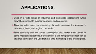 APPLICATIONS:
Used in a wide range of industrial and aerospace applications where
they’ll be exposed to high temperatures and pressures.
They are often used for measuring dynamic pressure, for example in
turbulence, blast, and engine combustion.
Their sensitivity and low power consumption also makes them useful for
some medical applications. For example, a thin-film plastic sensor can be
attached to the skin and used for real-time monitoring of the arterial pulse.
 