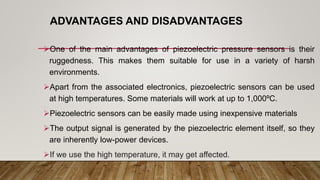 ADVANTAGES AND DISADVANTAGES
One of the main advantages of piezoelectric pressure sensors is their
ruggedness. This makes them suitable for use in a variety of harsh
environments.
Apart from the associated electronics, piezoelectric sensors can be used
at high temperatures. Some materials will work at up to 1,000ºC.
Piezoelectric sensors can be easily made using inexpensive materials
The output signal is generated by the piezoelectric element itself, so they
are inherently low-power devices.
If we use the high temperature, it may get affected.
 