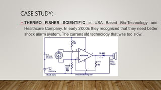 CASE STUDY:
• THERMO FISHER SCIENTIFIC is USA Based Bio-Technology and
Healthcare Company. In early 2000s they recognized that they need better
shock alarm system, The current old technology that was too slow.
 