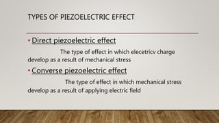 TYPES OF PIEZOELECTRIC EFFECT
• Direct piezoelectric effect
The type of effect in which elecetricv charge
develop as a result of mechanical stress
• Converse piezoelectric effect
The type of effect in which mechanical stress
develop as a result of applying electric field
 