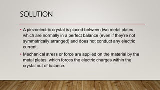 SOLUTION
• A piezoelectric crystal is placed between two metal plates
which are normally in a perfect balance (even if they’re not
symmetrically arranged) and does not conduct any electric
current.
• Mechanical stress or force are applied on the material by the
metal plates, which forces the electric charges within the
crystal out of balance.
 