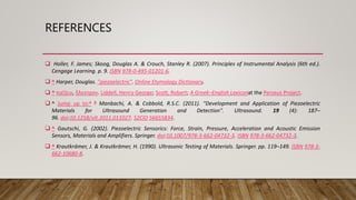 REFERENCES
 Holler, F. James; Skoog, Douglas A. & Crouch, Stanley R. (2007). Principles of Instrumental Analysis (6th ed.).
Cengage Learning. p. 9. ISBN 978-0-495-01201-6.
 ^ Harper, Douglas. "piezoelectric". Online Etymology Dictionary.
 ^ πιέζειν, ἤλεκτρον. Liddell, Henry George; Scott, Robert; A Greek–English Lexiconat the Perseus Project.
 ^ Jump up to:a b Manbachi, A. & Cobbold, R.S.C. (2011). "Development and Application of Piezoelectric
Materials for Ultrasound Generation and Detection". Ultrasound. 19 (4): 187–
96. doi:10.1258/ult.2011.011027. S2CID 56655834.
 ^ Gautschi, G. (2002). Piezoelectric Sensorics: Force, Strain, Pressure, Acceleration and Acoustic Emission
Sensors, Materials and Amplifiers. Springer. doi:10.1007/978-3-662-04732-3. ISBN 978-3-662-04732-3.
 ^ Krautkrämer, J. & Krautkrämer, H. (1990). Ultrasonic Testing of Materials. Springer. pp. 119–149. ISBN 978-3-
662-10680-8.
 