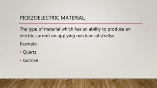 PIOEZOELECTRIC MATERIAL;
The type of material which has an ability to produce an
electric current on applying mechanical stre4ss
Example
• Quartz
• sucrose
 