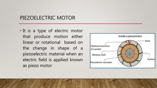 PIEZOELECTRIC MOTOR
• It is a type of electric motor
that produce motion either
linear or rotational based on
the change in shape of a
piezoelectric material when an
electric field is applied known
as piezo motor
 