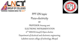 PPT ON topic
Piezo-electricity
BY
PROFESSOR Anurag soni
ELECTRONIC INSTRUMENTATION
6TH SEM EX-604(A) Open elective
Department of electrical and electronic engineering
Lakshmi narain college of technology, Bhopal
 