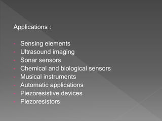 Applications :
• Sensing elements
• Ultrasound imaging
• Sonar sensors
• Chemical and biological sensors
• Musical instruments
• Automatic applications
• Piezoresistive devices
• Piezoresistors
 