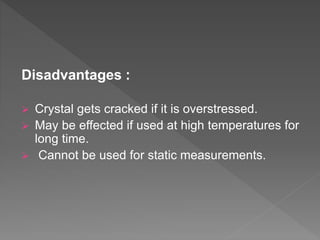 Disadvantages :
 Crystal gets cracked if it is overstressed.
 May be effected if used at high temperatures for
long time.
 Cannot be used for static measurements.
 