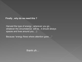 Finally , why do we need this ?
Harvest the type of energy , wherever you go ,
whatever the circumstance will be , it should always
spaces and lives around you…:)
Because “energy flows where attention goes….”
thank uh…
 