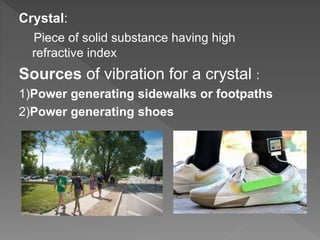 Crystal:
Piece of solid substance having high
refractive index
Sources of vibration for a crystal :
1)Power generating sidewalks or footpaths
2)Power generating shoes
 