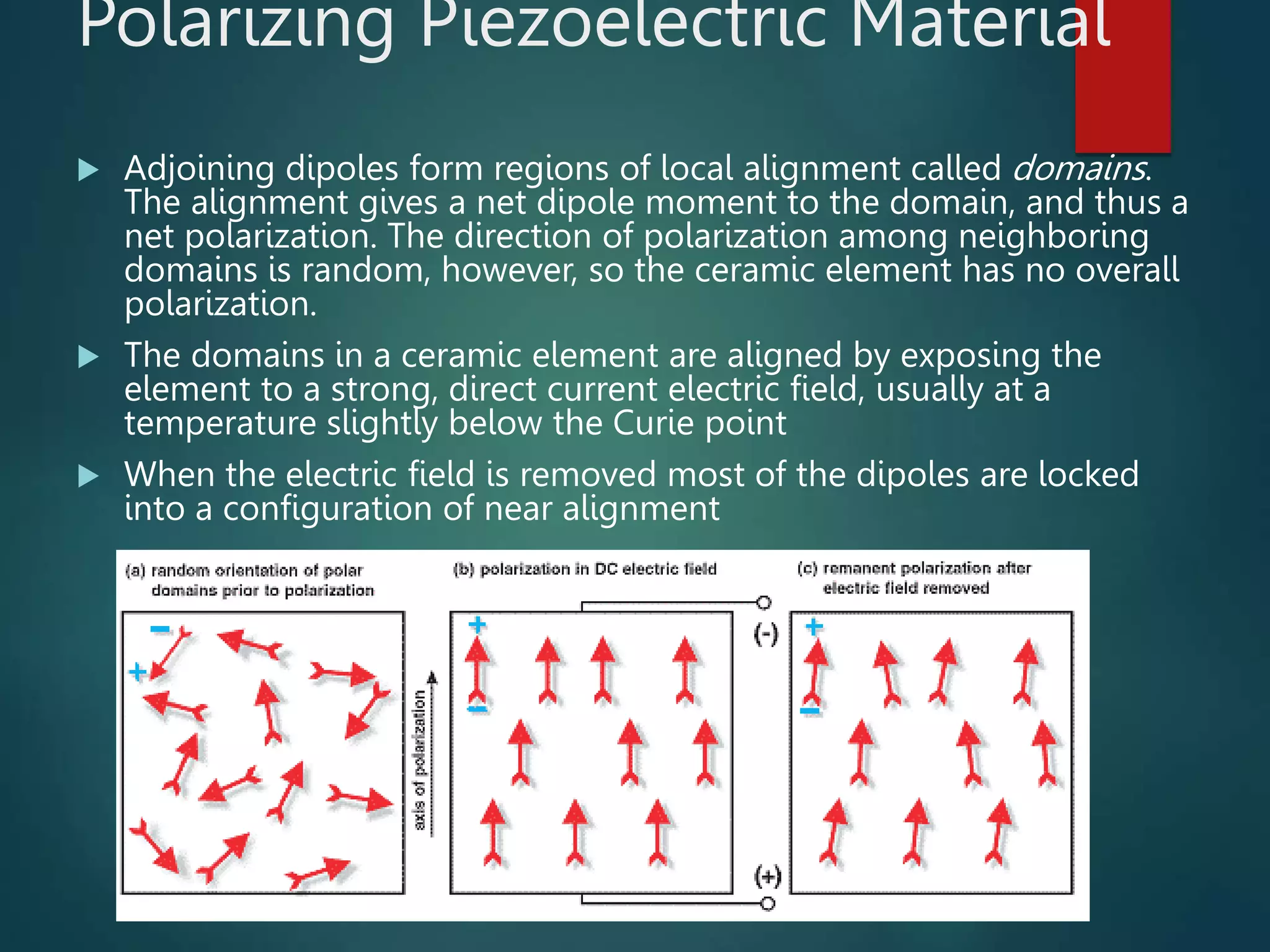 Polarizing Piezoelectric Material
 Adjoining dipoles form regions of local alignment called domains.
The alignment gives a net dipole moment to the domain, and thus a
net polarization. The direction of polarization among neighboring
domains is random, however, so the ceramic element has no overall
polarization.
 The domains in a ceramic element are aligned by exposing the
element to a strong, direct current electric field, usually at a
temperature slightly below the Curie point
 When the electric field is removed most of the dipoles are locked
into a configuration of near alignment
 