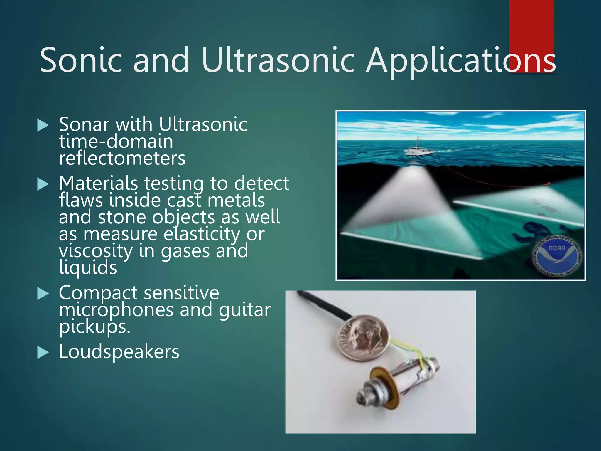 Sonic and Ultrasonic Applications
 Sonar with Ultrasonic
time-domain
reflectometers
 Materials testing to detect
flaws inside cast metals
and stone objects as well
as measure elasticity or
viscosity in gases and
liquids
 Compact sensitive
microphones and guitar
pickups.
 Loudspeakers
 