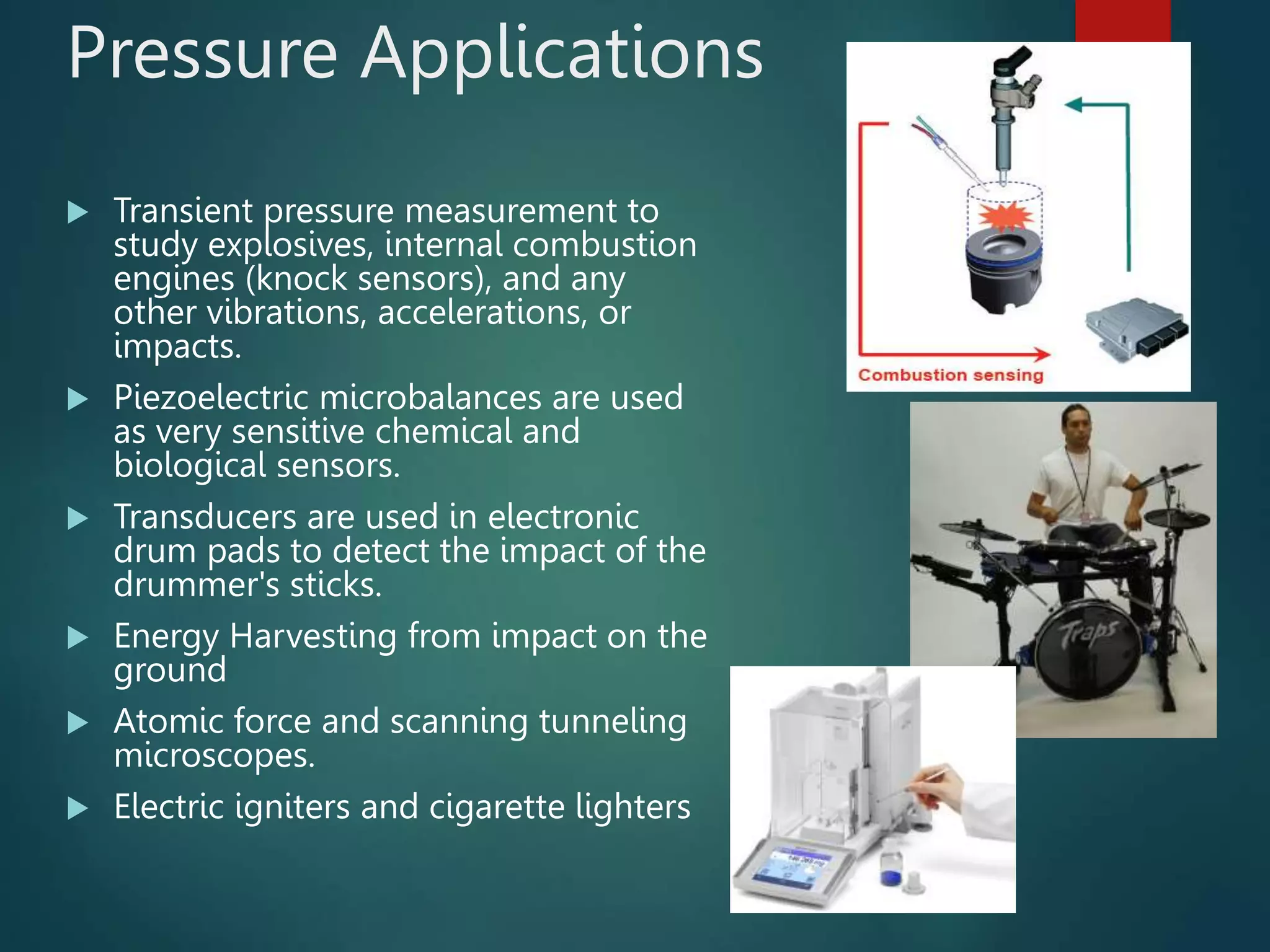Pressure Applications
 Transient pressure measurement to
study explosives, internal combustion
engines (knock sensors), and any
other vibrations, accelerations, or
impacts.
 Piezoelectric microbalances are used
as very sensitive chemical and
biological sensors.
 Transducers are used in electronic
drum pads to detect the impact of the
drummer's sticks.
 Energy Harvesting from impact on the
ground
 Atomic force and scanning tunneling
microscopes.
 Electric igniters and cigarette lighters
 