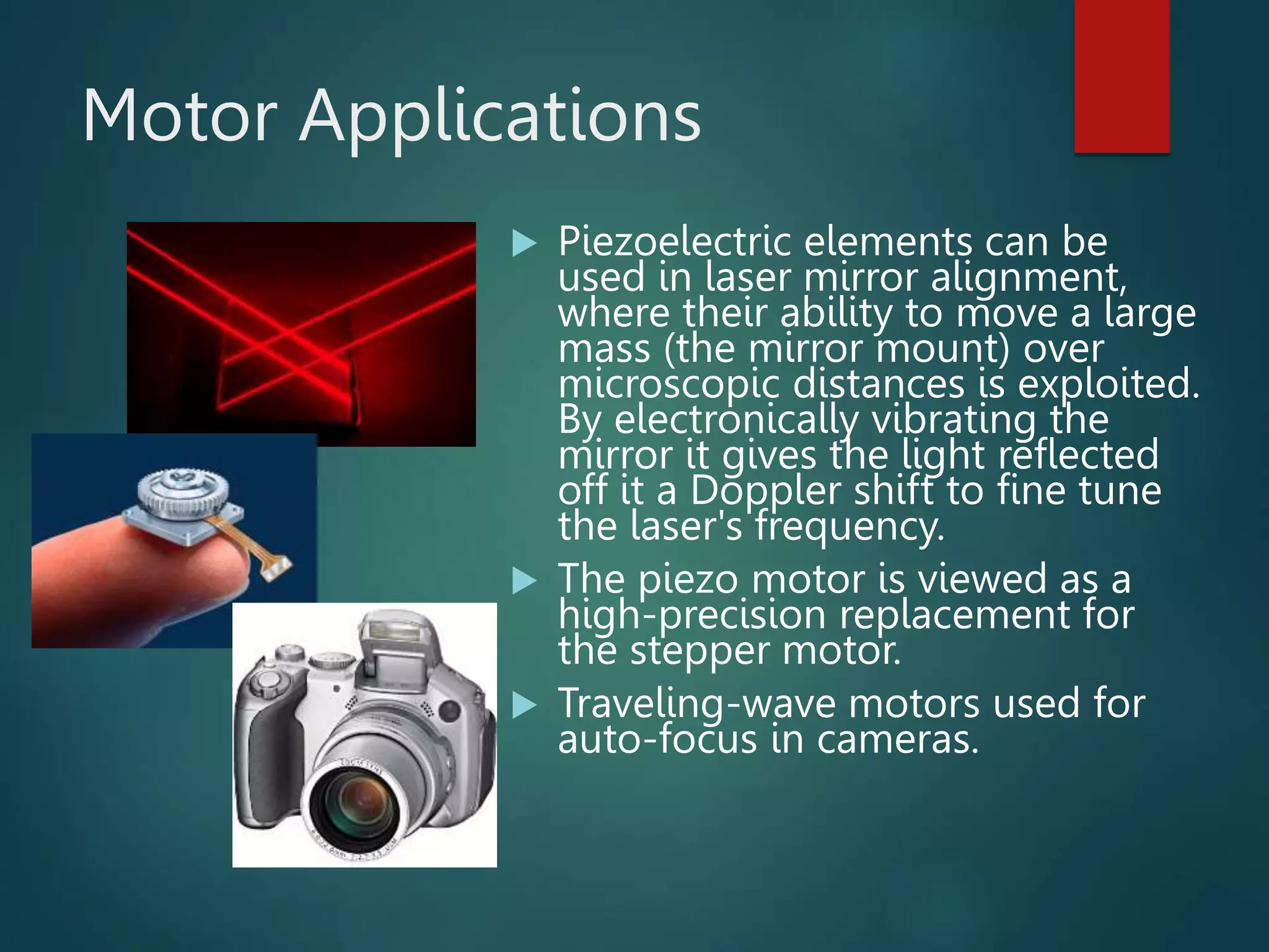 Motor Applications
 Piezoelectric elements can be
used in laser mirror alignment,
where their ability to move a large
mass (the mirror mount) over
microscopic distances is exploited.
By electronically vibrating the
mirror it gives the light reflected
off it a Doppler shift to fine tune
the laser's frequency.
 The piezo motor is viewed as a
high-precision replacement for
the stepper motor.
 Traveling-wave motors used for
auto-focus in cameras.
 