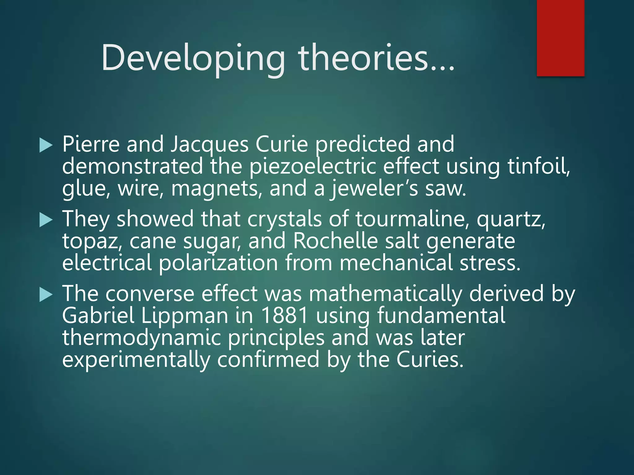 Developing theories…
 Pierre and Jacques Curie predicted and
demonstrated the piezoelectric effect using tinfoil,
glue, wire, magnets, and a jeweler’s saw.
 They showed that crystals of tourmaline, quartz,
topaz, cane sugar, and Rochelle salt generate
electrical polarization from mechanical stress.
 The converse effect was mathematically derived by
Gabriel Lippman in 1881 using fundamental
thermodynamic principles and was later
experimentally confirmed by the Curies.
 