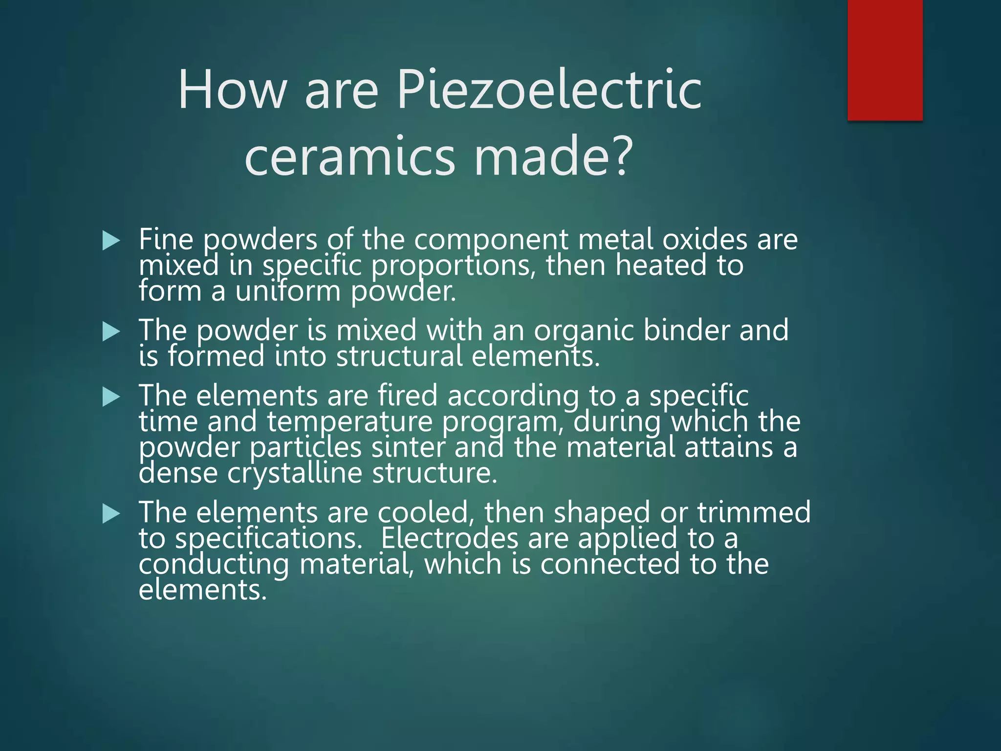 How are Piezoelectric
ceramics made?
 Fine powders of the component metal oxides are
mixed in specific proportions, then heated to
form a uniform powder.
 The powder is mixed with an organic binder and
is formed into structural elements.
 The elements are fired according to a specific
time and temperature program, during which the
powder particles sinter and the material attains a
dense crystalline structure.
 The elements are cooled, then shaped or trimmed
to specifications. Electrodes are applied to a
conducting material, which is connected to the
elements.
 