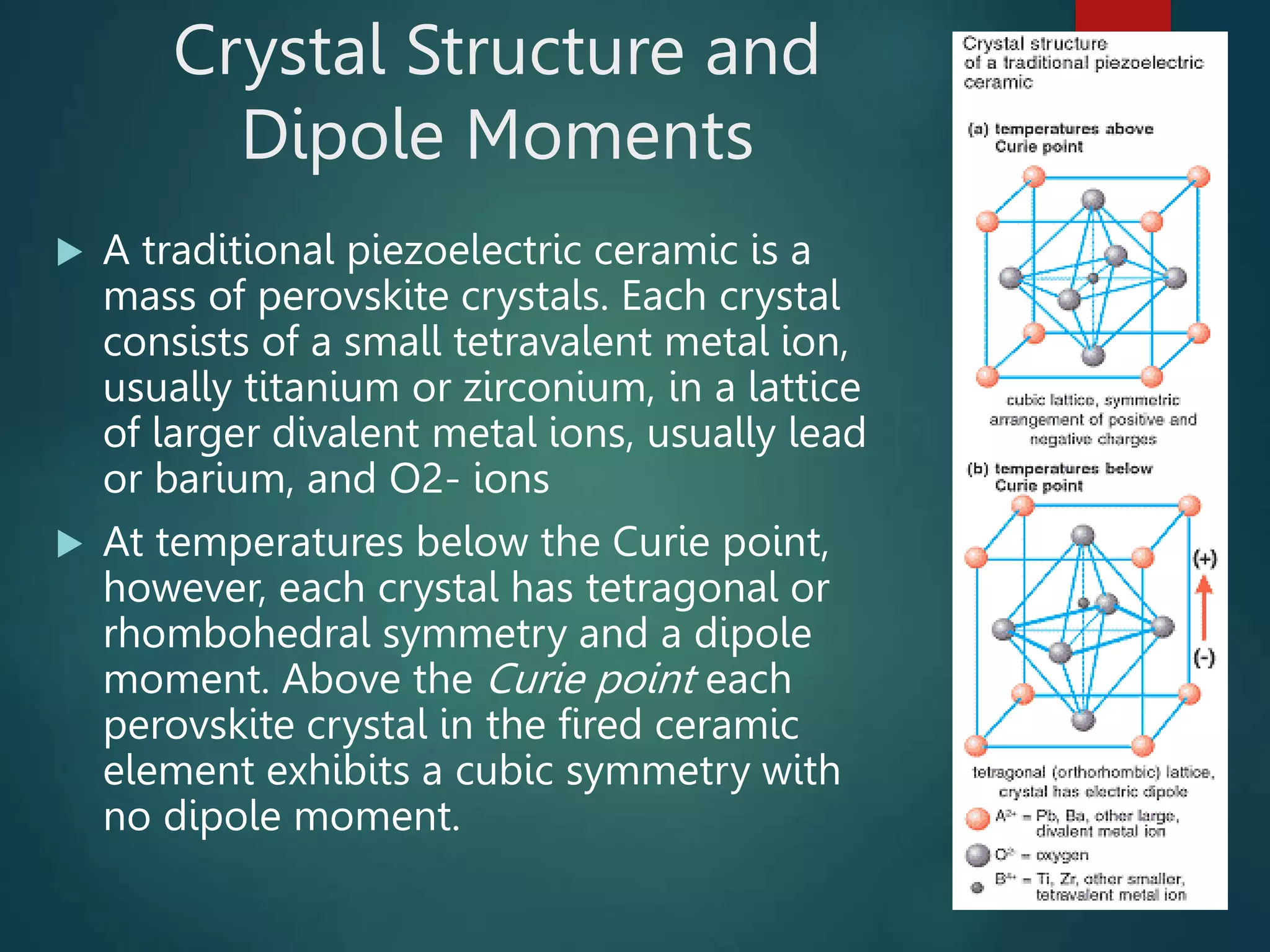 Crystal Structure and
Dipole Moments
 A traditional piezoelectric ceramic is a
mass of perovskite crystals. Each crystal
consists of a small tetravalent metal ion,
usually titanium or zirconium, in a lattice
of larger divalent metal ions, usually lead
or barium, and O2- ions
 At temperatures below the Curie point,
however, each crystal has tetragonal or
rhombohedral symmetry and a dipole
moment. Above the Curie point each
perovskite crystal in the fired ceramic
element exhibits a cubic symmetry with
no dipole moment.
 