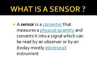 

A sensor is a converter that
measures a physical quantity and
converts it into a signal which can
be read by an observer or by an
(today mostly electronic)
instrument

 