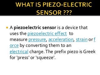 

A piezoelectric sensor is a device that
uses the piezoelectric effect to
measure pressure, acceleration, strain or f
orce by converting them to an
electrical charge. The prefix piezo is Greek
for 'press' or 'squeeze'.

 